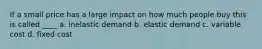 If a small price has a large impact on how much people buy this is called ____ a. inelastic demand b. elastic demand c. variable cost d. fixed cost