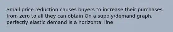 Small price reduction causes buyers to increase their purchases from zero to all they can obtain On a supply/demand graph, perfectly elastic demand is a horizontal line