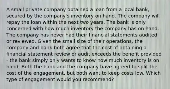 A small private company obtained a loan from a local bank, secured by the company's inventory on hand. The company will repay the loan within the next two years. The bank is only concerned with how much inventory the company has on hand. The company has never had their <a href='https://www.questionai.com/knowledge/kFBJaQCz4b-financial-statements' class='anchor-knowledge'>financial statements</a> audited or reviewed. Given the small size of their operations, the company and bank both agree that the cost of obtaining a financial statement review or audit exceeds the benefit provided - the bank simply only wants to know how much inventory is on hand. Both the bank and the company have agreed to split the cost of the engagement, but both want to keep costs low. Which type of engagement would you recommend?