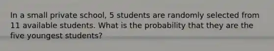 In a small private​ school, 5 students are randomly selected from 11 available students. What is the probability that they are the five youngest​ students?