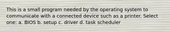 This is a small program needed by the operating system to communicate with a connected device such as a printer. Select one: a. BIOS b. setup c. driver d. task scheduler