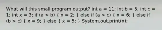 What will this small program output? int a = 11; int b = 5; int c = 1; int x = 3; if (a > b) ( x = 2; ) else if (a > c) ( x = 6; ) else if (b > c) ( x = 9; ) else ( x = 5; ) System.out.print(x);