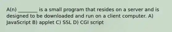 A(n) ________ is a small program that resides on a server and is designed to be downloaded and run on a client computer. A) JavaScript B) applet C) SSL D) CGI script