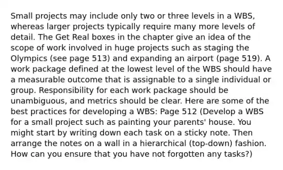 Small projects may include only two or three levels in a WBS, whereas larger projects typically require many more levels of detail. The Get Real boxes in the chapter give an idea of the scope of work involved in huge projects such as staging the Olympics (see page 513) and expanding an airport (page 519). A work package defined at the lowest level of the WBS should have a measurable outcome that is assignable to a single individual or group. Responsibility for each work package should be unambiguous, and metrics should be clear. Here are some of the best practices for developing a WBS: Page 512 (Develop a WBS for a small project such as painting your parents' house. You might start by writing down each task on a sticky note. Then arrange the notes on a wall in a hierarchical (top-down) fashion. How can you ensure that you have not forgotten any tasks?)