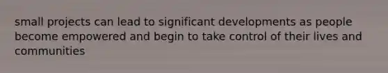 small projects can lead to significant developments as people become empowered and begin to take control of their lives and communities