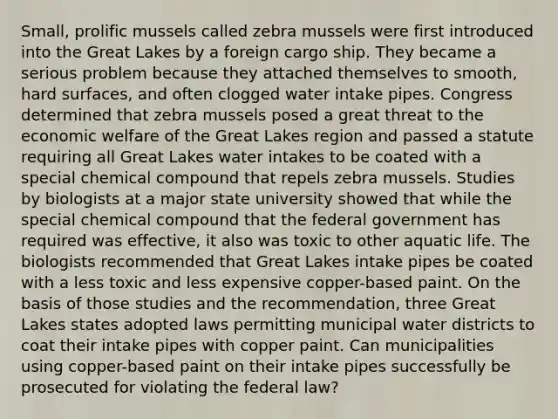 Small, prolific mussels called zebra mussels were first introduced into the Great Lakes by a foreign cargo ship. They became a serious problem because they attached themselves to smooth, hard surfaces, and often clogged water intake pipes. Congress determined that zebra mussels posed a great threat to the economic welfare of the Great Lakes region and passed a statute requiring all Great Lakes water intakes to be coated with a special chemical compound that repels zebra mussels. Studies by biologists at a major state university showed that while the special chemical compound that the federal government has required was effective, it also was toxic to other aquatic life. The biologists recommended that Great Lakes intake pipes be coated with a less toxic and less expensive copper-based paint. On the basis of those studies and the recommendation, three Great Lakes states adopted laws permitting municipal water districts to coat their intake pipes with copper paint. Can municipalities using copper-based paint on their intake pipes successfully be prosecuted for violating the federal law?