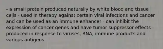 - a small protein produced naturally by white blood and tissue cells - used in therapy against certain viral infections and cancer and can be used as an immune enhancer - can inhibit the expression of cancer genes and have tumor suppressor effects - produced in response to viruses, RNA, immune products and various antigens