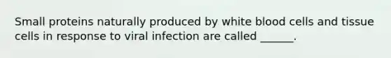 Small proteins naturally produced by white blood cells and tissue cells in response to viral infection are called ______.