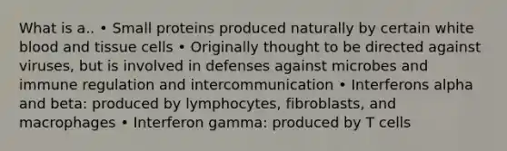 What is a.. • Small proteins produced naturally by certain white blood and tissue cells • Originally thought to be directed against viruses, but is involved in defenses against microbes and immune regulation and intercommunication • Interferons alpha and beta: produced by lymphocytes, fibroblasts, and macrophages • Interferon gamma: produced by T cells