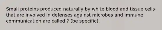 Small proteins produced naturally by white blood and tissue cells that are involved in defenses against microbes and immune communication are called ? (be specific).