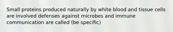 Small proteins produced naturally by white blood and tissue cells are involved defenses against microbes and immune communication are called (be specific)