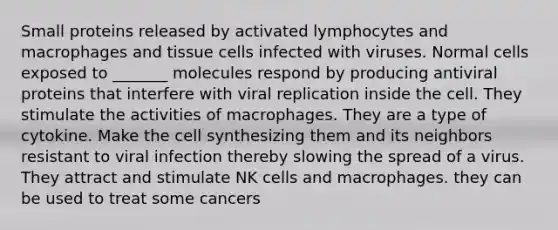 Small proteins released by activated lymphocytes and macrophages and tissue cells infected with viruses. Normal cells exposed to _______ molecules respond by producing antiviral proteins that interfere with viral replication inside the cell. They stimulate the activities of macrophages. They are a type of cytokine. Make the cell synthesizing them and its neighbors resistant to viral infection thereby slowing the spread of a virus. They attract and stimulate NK cells and macrophages. they can be used to treat some cancers