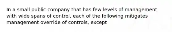 In a small public company that has few levels of management with wide spans of control, each of the following mitigates management override of controls, except