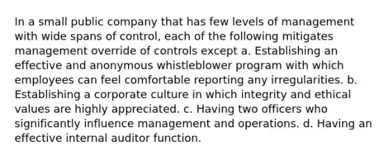 In a small public company that has few levels of management with wide spans of control, each of the following mitigates management override of controls except a. Establishing an effective and anonymous whistleblower program with which employees can feel comfortable reporting any irregularities. b. Establishing a corporate culture in which integrity and ethical values are highly appreciated. c. Having two officers who significantly influence management and operations. d. Having an effective internal auditor function.