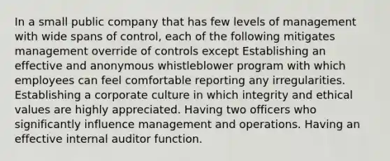 In a small public company that has few levels of management with wide spans of control, each of the following mitigates management override of controls except Establishing an effective and anonymous whistleblower program with which employees can feel comfortable reporting any irregularities. Establishing a corporate culture in which integrity and ethical values are highly appreciated. Having two officers who significantly influence management and operations. Having an effective internal auditor function.