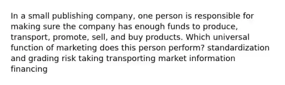 In a small publishing company, one person is responsible for making sure the company has enough funds to produce, transport, promote, sell, and buy products. Which universal function of marketing does this person perform? standardization and grading risk taking transporting market information financing