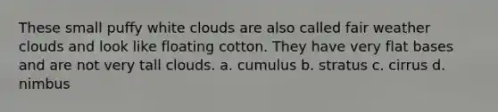 These small puffy white clouds are also called fair weather clouds and look like floating cotton. They have very flat bases and are not very tall clouds. a. cumulus b. stratus c. cirrus d. nimbus