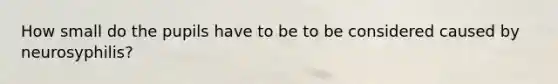 How small do the pupils have to be to be considered caused by neurosyphilis?