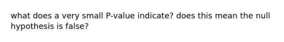 what does a very small P-value indicate? does this mean the null hypothesis is false?