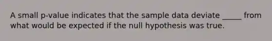 A small p-value indicates that the sample data deviate _____ from what would be expected if the null hypothesis was true.