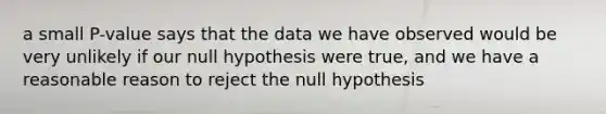 a small P-value says that the data we have observed would be very unlikely if our null hypothesis were true, and we have a reasonable reason to reject the null hypothesis