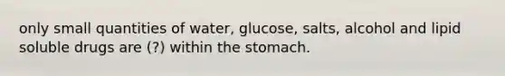 only small quantities of water, glucose, salts, alcohol and lipid soluble drugs are (?) within the stomach.