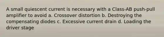 A small quiescent current is necessary with a Class-AB push-pull amplifier to avoid a. Crossover distortion b. Destroying the compensating diodes c. Excessive current drain d. Loading the driver stage