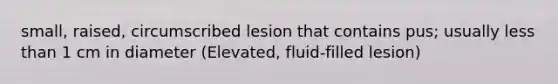 small, raised, circumscribed lesion that contains pus; usually less than 1 cm in diameter (Elevated, fluid-filled lesion)