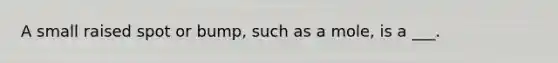 A small raised spot or bump, such as a mole, is a ___.