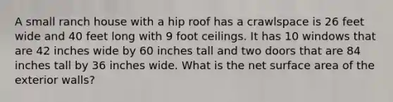 A small ranch house with a hip roof has a crawlspace is 26 feet wide and 40 feet long with 9 foot ceilings. It has 10 windows that are 42 inches wide by 60 inches tall and two doors that are 84 inches tall by 36 inches wide. What is the net surface area of the exterior walls?