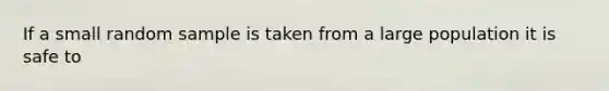 If a small random sample is taken from a large population it is safe to