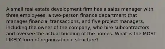 A small real estate development firm has a sales manager with three​ employees, a​ two-person finance department that manages financial​ transactions, and five project​ managers, including the owner of the​ company, who hire subcontractors and oversee the actual building of the homes. What is the MOST LIKELY form of organizational​ structure?