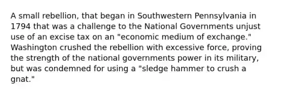 A small rebellion, that began in Southwestern Pennsylvania in 1794 that was a challenge to the National Governments unjust use of an excise tax on an "economic medium of exchange." Washington crushed the rebellion with excessive force, proving the strength of the national governments power in its military, but was condemned for using a "sledge hammer to crush a gnat."