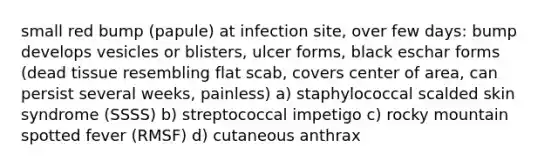 small red bump (papule) at infection site, over few days: bump develops vesicles or blisters, ulcer forms, black eschar forms (dead tissue resembling flat scab, covers center of area, can persist several weeks, painless) a) staphylococcal scalded skin syndrome (SSSS) b) streptococcal impetigo c) rocky mountain spotted fever (RMSF) d) cutaneous anthrax