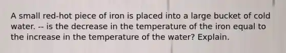 A small red-hot piece of iron is placed into a large bucket of cold water. -- is the decrease in the temperature of the iron equal to the increase in the temperature of the water? Explain.