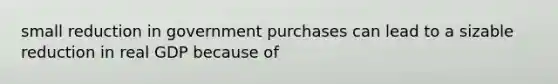 small reduction in government purchases can lead to a sizable reduction in real GDP because of