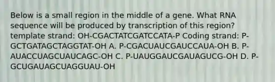 Below is a small region in the middle of a gene. What RNA sequence will be produced by transcription of this region? template strand: OH-CGACTATCGATCCATA-P Coding strand: P-GCTGATAGCTAGGTAT-OH A. P-CGACUAUCGAUCCAUA-OH B. P-AUACCUAGCUAUCAGC-OH C. P-UAUGGAUCGAUAGUCG-OH D. P-GCUGAUAGCUAGGUAU-OH