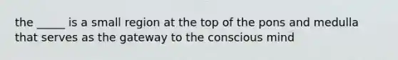 the _____ is a small region at the top of the pons and medulla that serves as the gateway to the conscious mind