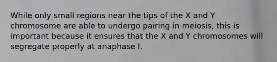 While only small regions near the tips of the X and Y chromosome are able to undergo pairing in meiosis, this is important because it ensures that the X and Y chromosomes will segregate properly at anaphase I.