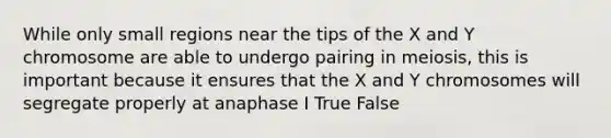 While only small regions near the tips of the X and Y chromosome are able to undergo pairing in meiosis, this is important because it ensures that the X and Y chromosomes will segregate properly at anaphase I True False