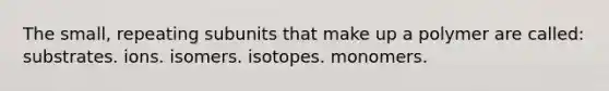 The small, repeating subunits that make up a polymer are called: substrates. ions. isomers. isotopes. monomers.