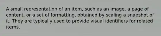 A small representation of an item, such as an image, a page of content, or a set of formatting, obtained by scaling a snapshot of it. They are typically used to provide visual identifiers for related items.