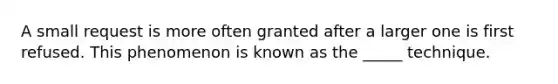 A small request is more often granted after a larger one is first refused. This phenomenon is known as the _____ technique.