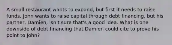 A small restaurant wants to expand, but first it needs to raise funds. John wants to raise capital through debt financing, but his partner, Damien, isn't sure that's a good idea. What is one downside of debt financing that Damien could cite to prove his point to John?