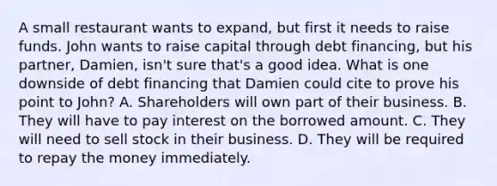 A small restaurant wants to expand, but first it needs to raise funds. John wants to raise capital through debt financing, but his partner, Damien, isn't sure that's a good idea. What is one downside of debt financing that Damien could cite to prove his point to John? A. Shareholders will own part of their business. B. They will have to pay interest on the borrowed amount. C. They will need to sell stock in their business. D. They will be required to repay the money immediately.