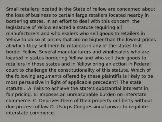 Small retailers located in the State of Yellow are concerned about the loss of business to certain large retailers located nearby in bordering states. In an effort to deal with this concern, the legislature of Yellow enacted a statute requiring all manufacturers and wholesalers who sell goods to retailers in Yellow to do so at prices that are no higher than the lowest prices at which they sell them to retailers in any of the states that border Yellow. Several manufacturers and wholesalers who are located in states bordering Yellow and who sell their goods to retailers in those states and in Yellow bring an action in Federal court to challenge the constitutionality of this statute. Which of the following arguments offered by these plaintiffs is likely to be most persuasive in light of applicable precedent? The state statute... A. Fails to achieve the state's substantial interests in fair pricing. B. Imposes an unreasonable burden on interstate commerce. C. Deprives them of their property or liberty without due process of law D. Usurps Congressional power to regulate interstate commerce.