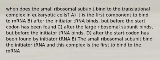 when does the small ribosomal subunit bind to the translational complex in eukaryotic cells? A) it is the first component to bind to mRNA B) after the initiator tRNA binds, but before the start codon has been found C) after the large ribosomal subunit binds, but before the initiator tRNA binds. D) after the start codon has been found by initiator tRNA E) The small ribosomal subunit bind the initiator tRNA and this complex is the first to bind to the mRNA