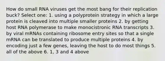 How do small RNA viruses get the most bang for their replication buck? Select one: 1. using a polyprotein strategy in which a large protein is cleaved into multiple smaller proteins 2. by getting host RNA polymerase to make monocistronic RNA transcripts 3. by viral mRNAs containing ribosome entry sites so that a single mRNA can be translated to produce multiple proteins 4. by encoding just a few genes, leaving the host to do most things 5. all of the above 6. 1, 3 and 4 above