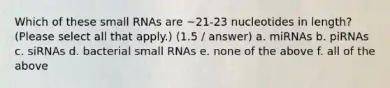 Which of these small RNAs are ~21-23 nucleotides in length? (Please select all that apply.) (1.5 / answer) a. miRNAs b. piRNAs c. siRNAs d. bacterial small RNAs e. none of the above f. all of the above