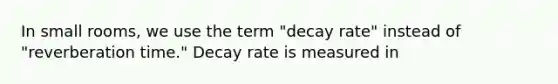 In small rooms, we use the term "decay rate" instead of "reverberation time." Decay rate is measured in